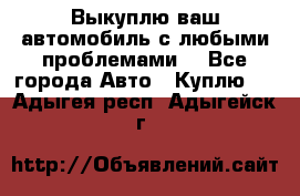 Выкуплю ваш автомобиль с любыми проблемами. - Все города Авто » Куплю   . Адыгея респ.,Адыгейск г.